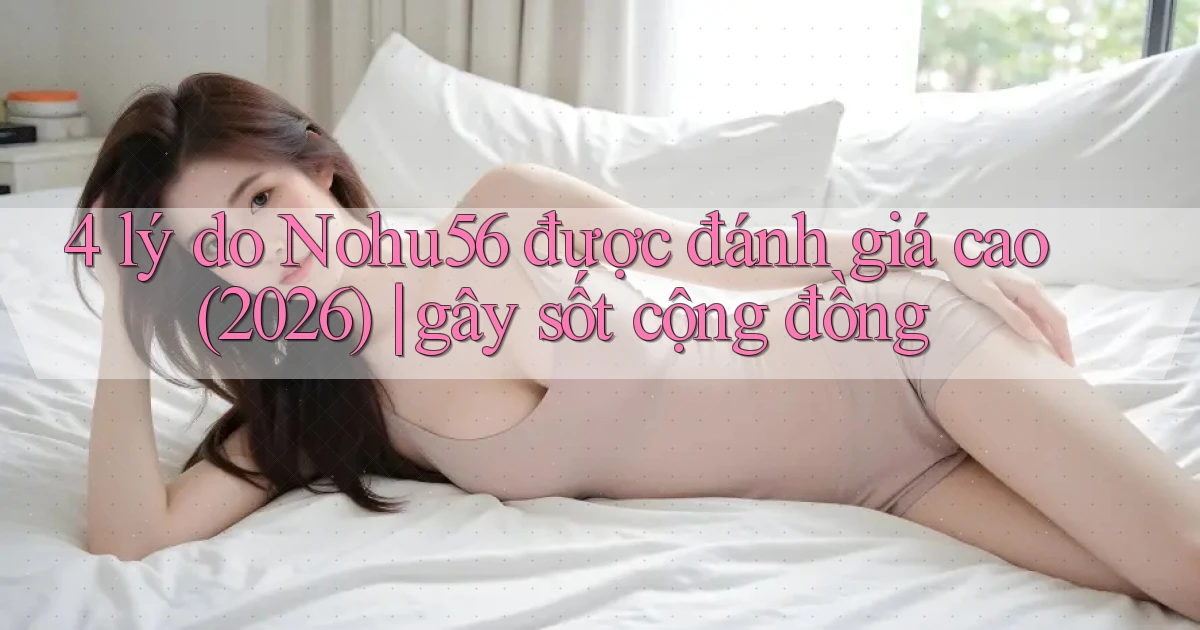 4 lý do Nohu56 được đánh giá cao (2026) gây sốt cộng đồng