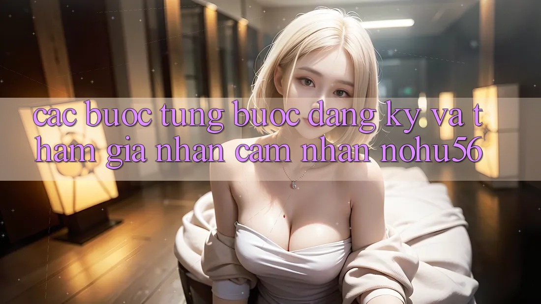 Các bước Từng Bước Đăng Ký Và Tham Gia Nhận cảm nhận nohu56