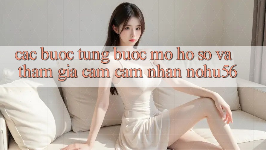 Các bước Từng Bước Mở hồ sơ Và Tham Gia Cảm cảm nhận nohu56
