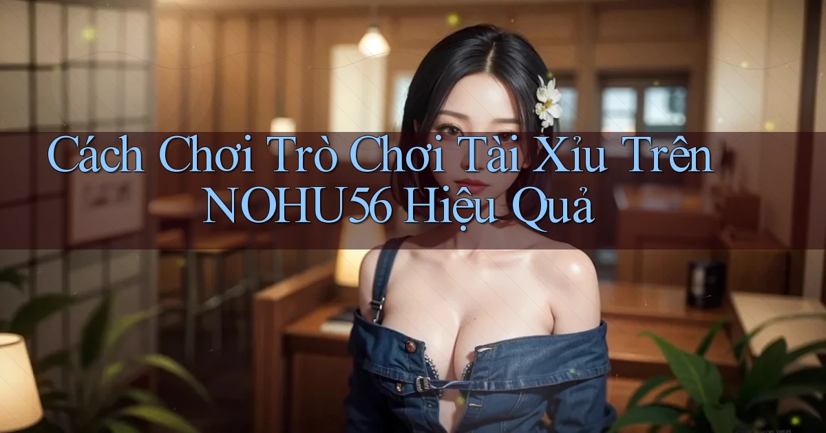 cách chơi trò chơi tài xỉu trên nohu56 hiệu quả