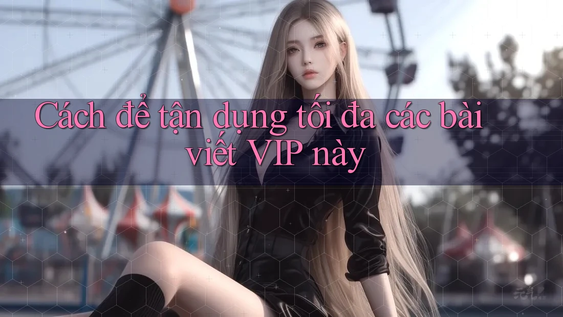 Cách để tận dụng tối đa các bài viết VIP này