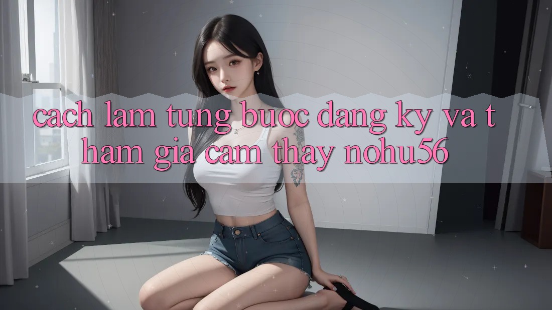 Cách làm Từng Bước Đăng Ký Và Tham Gia Cảm thấy nohu56