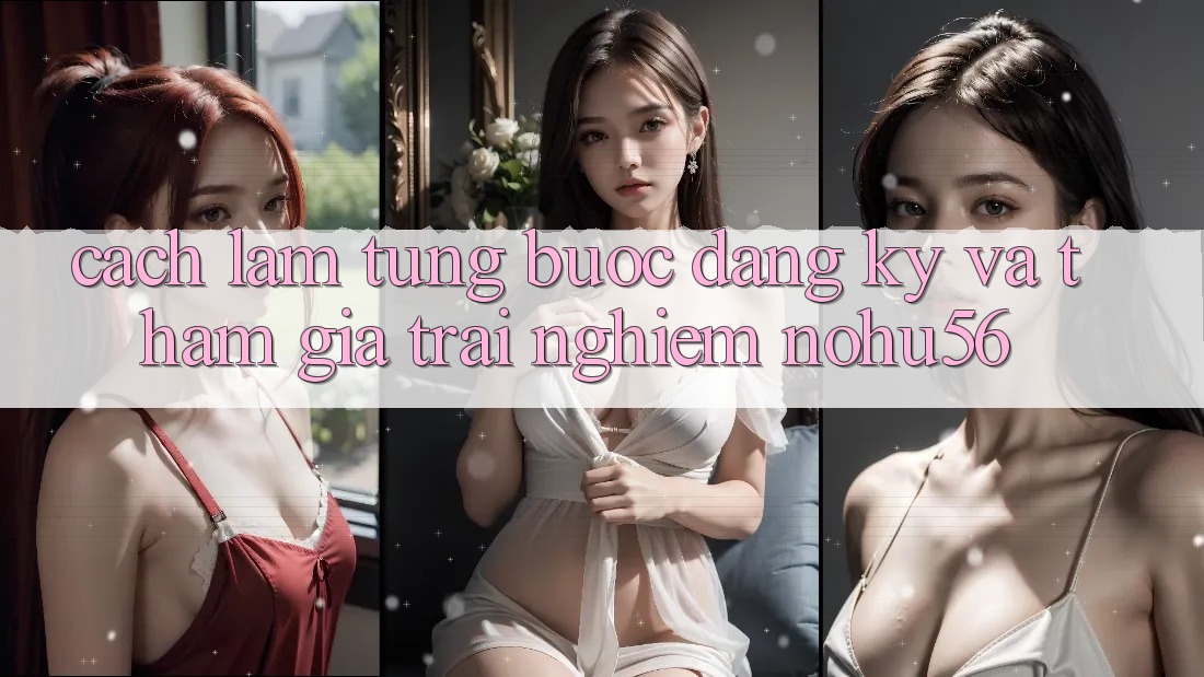 Cách làm Từng Bước Đăng Ký Và Tham Gia Trải Nghiệm nohu56