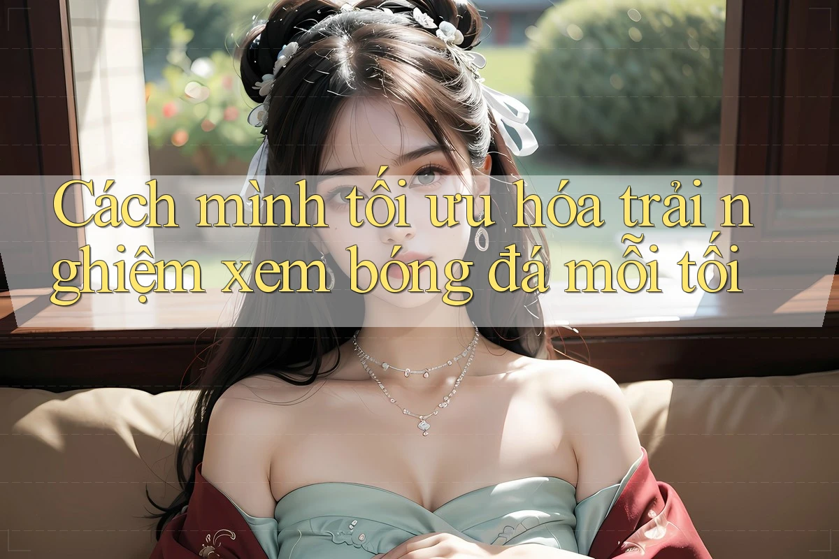 Cách mình tối ưu hóa trải nghiệm xem bóng đá mỗi tối