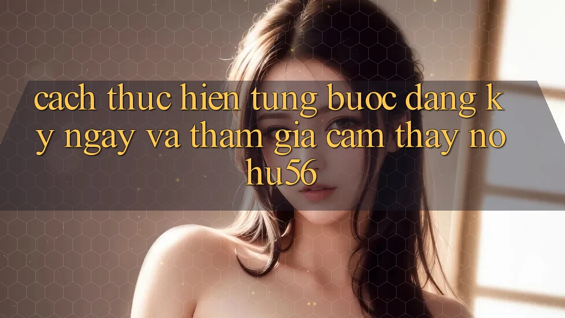 Cách thực hiện Từng Bước Đăng ký ngay Và Tham Gia Cảm thấy nohu56