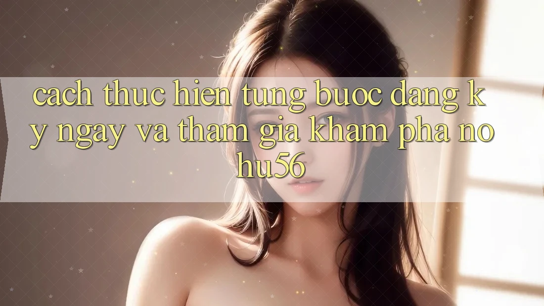 Cách thực hiện Từng Bước Đăng ký ngay Và Tham Gia Khám phá nohu56