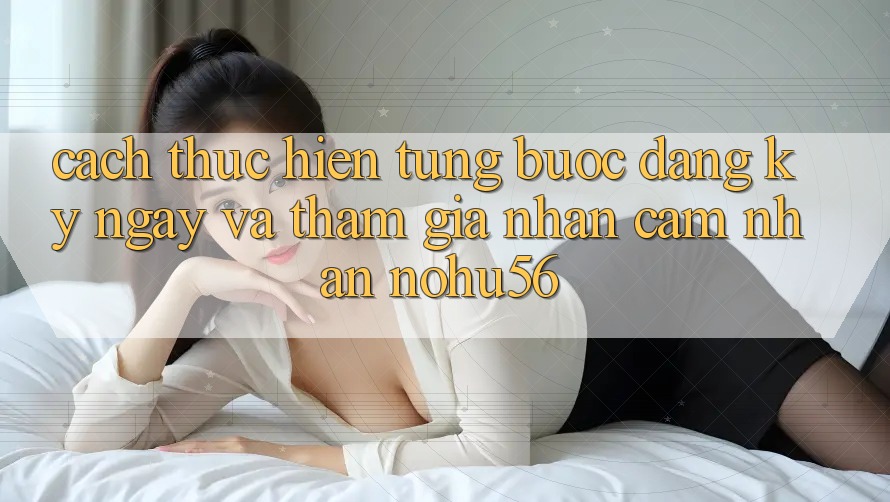 Cách thực hiện Từng Bước Đăng ký ngay Và Tham Gia Nhận cảm nhận nohu56