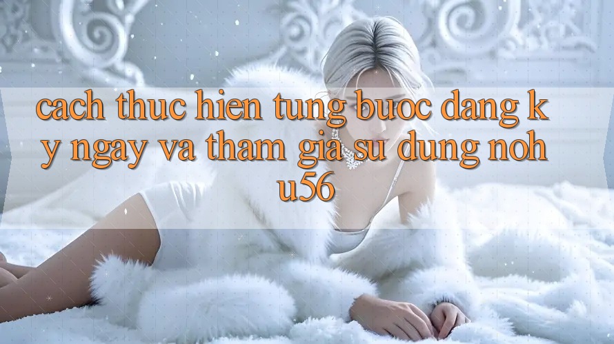 Cách thực hiện Từng Bước Đăng ký ngay Và Tham Gia Sử dụng nohu56