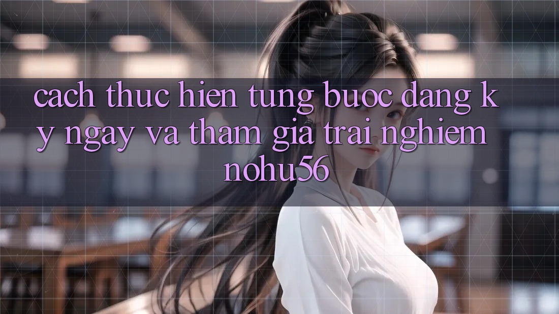 Cách thực hiện Từng Bước Đăng ký ngay Và Tham Gia Trải Nghiệm nohu56
