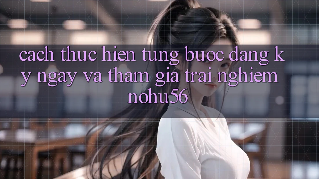 Cách thực hiện Từng Bước Đăng ký ngay Và Tham Gia Trải Nghiệm nohu56