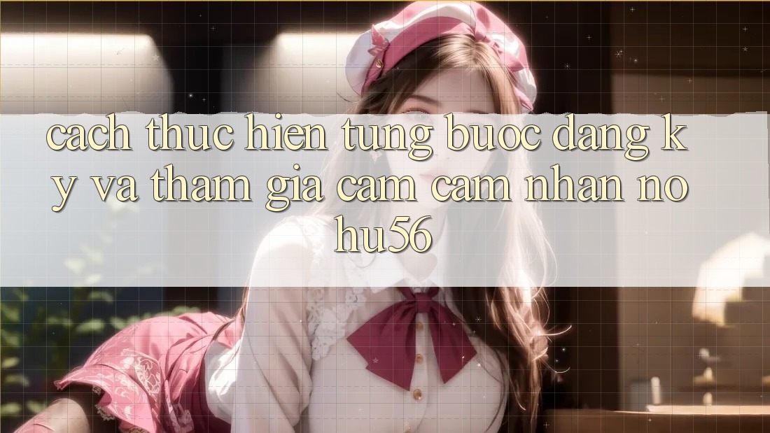Cách thực hiện Từng Bước Đăng Ký Và Tham Gia Cảm cảm nhận nohu56