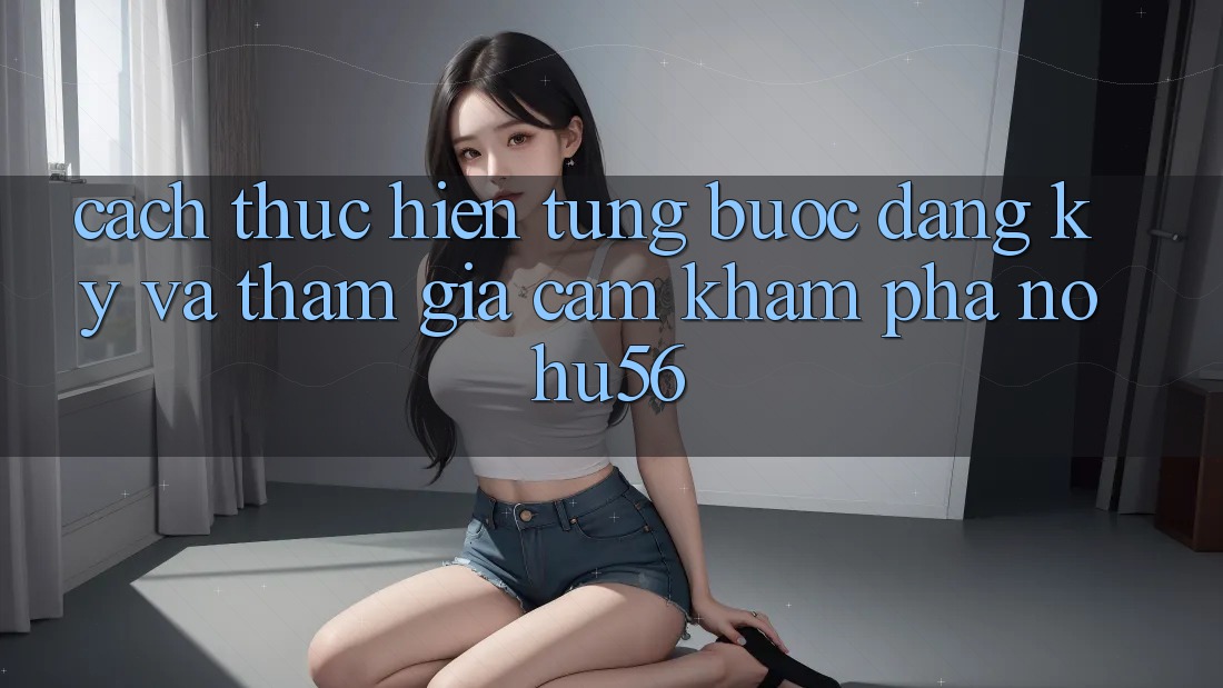 Cách thực hiện Từng Bước Đăng ký Và Tham Gia Cảm khám phá nohu56