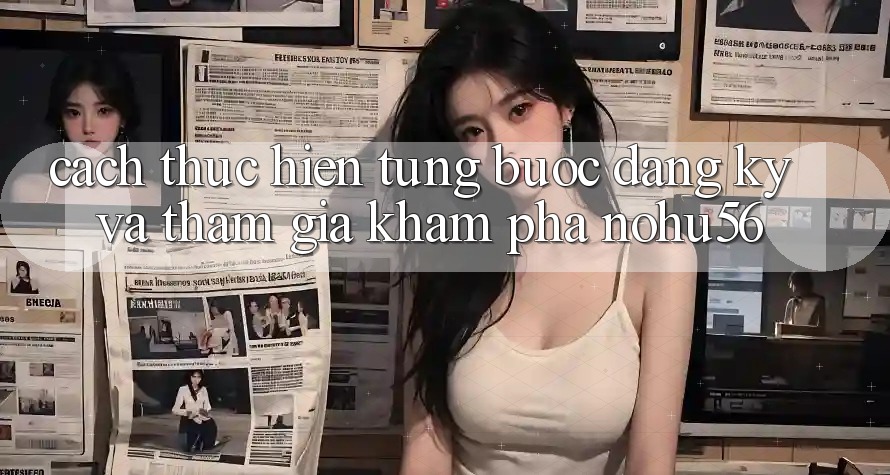 Cách thực hiện Từng Bước Đăng Ký Và Tham Gia Khám phá nohu56