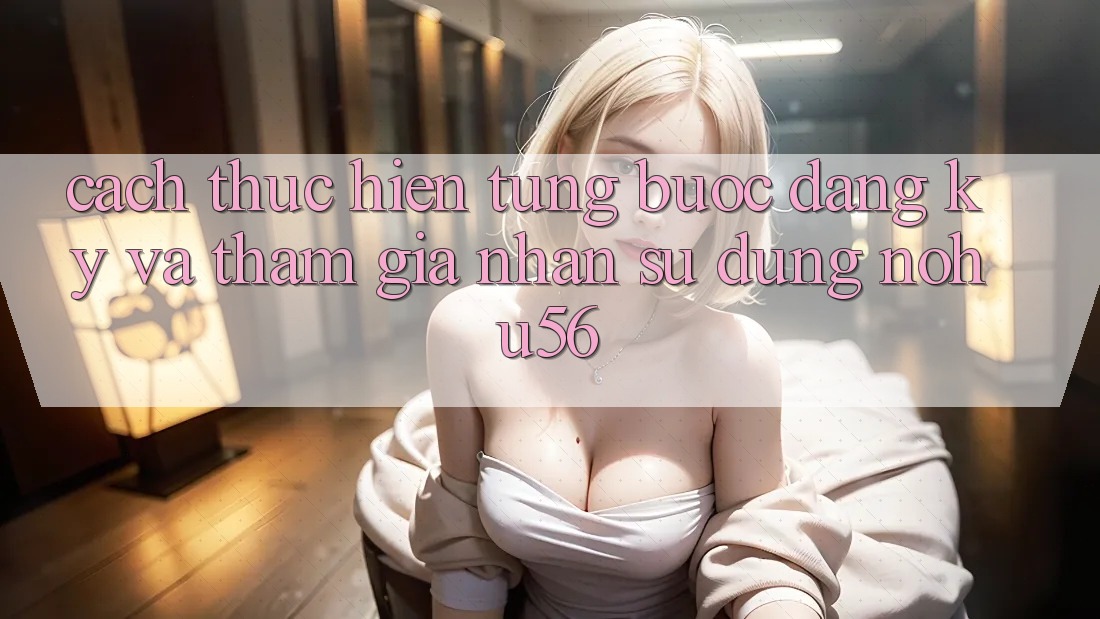 Cách thực hiện Từng Bước Đăng Ký Và Tham Gia Nhận sử dụng nohu56