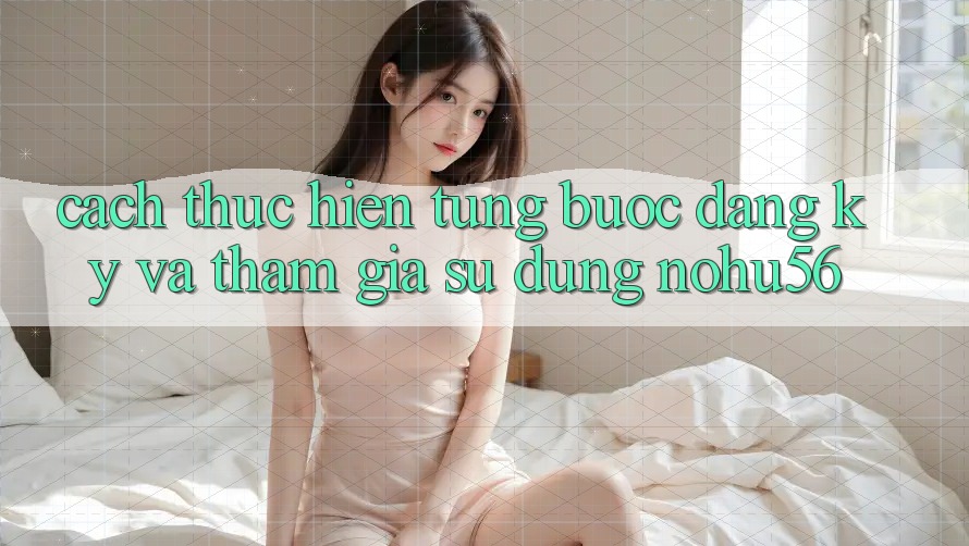 Cách thực hiện Từng Bước Đăng Ký Và Tham Gia Sử dụng nohu56