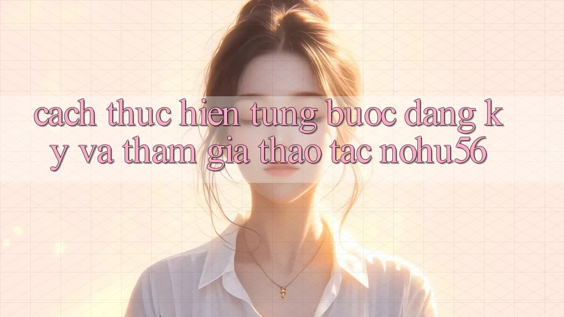 Cách thực hiện Từng Bước Đăng Ký Và Tham Gia Thao tác nohu56