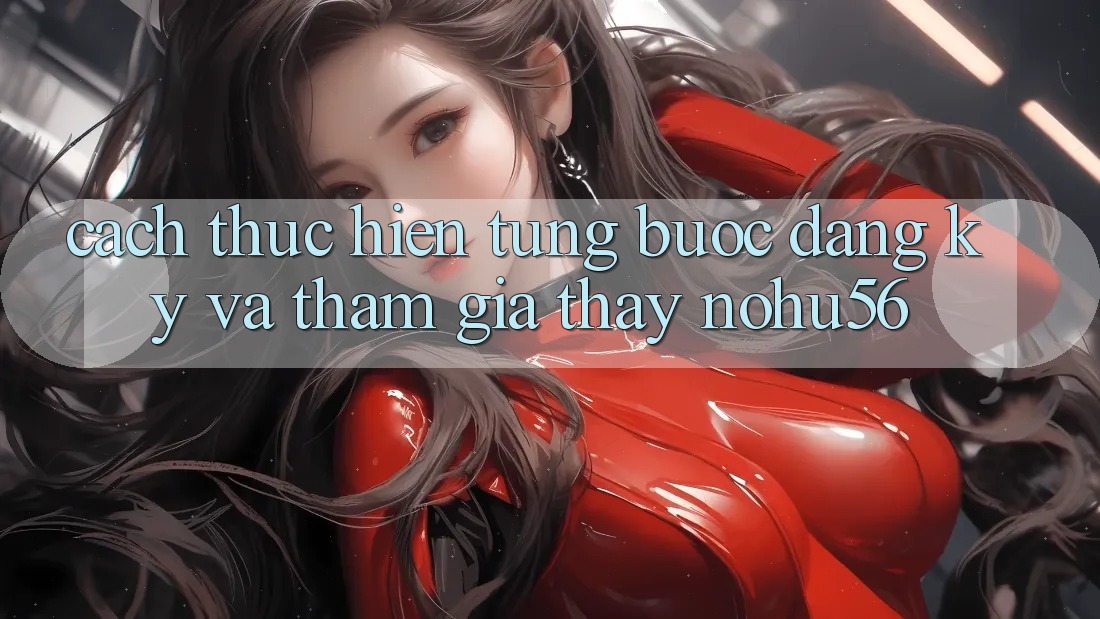 Cách thực hiện Từng Bước Đăng Ký Và Tham Gia Thấy nohu56
