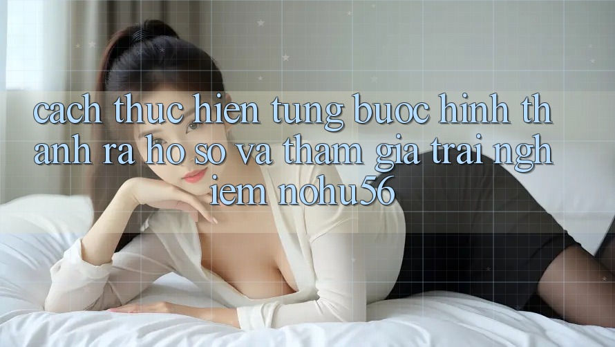 Cách thực hiện Từng Bước Hình thành ra hồ sơ Và Tham Gia Trải Nghiệm nohu56