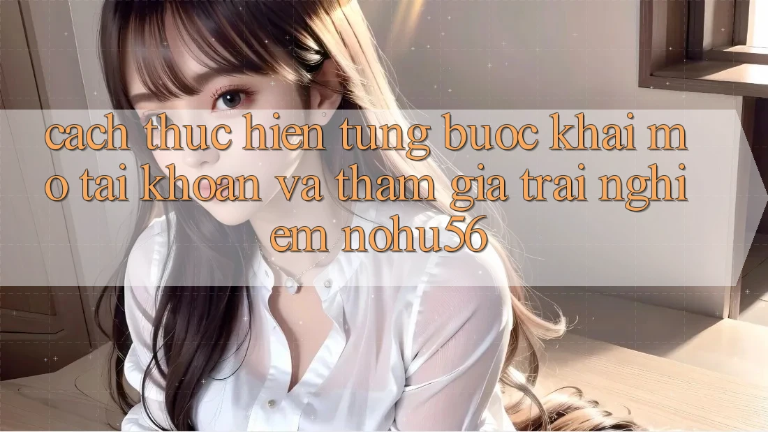 Cách thực hiện Từng Bước Khai mở tài khoản Và Tham Gia Trải Nghiệm nohu56