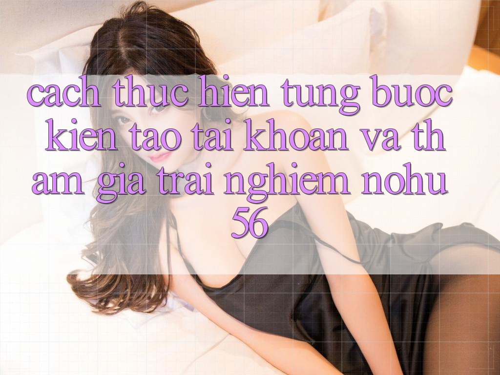 Cách thực hiện Từng Bước Kiến tạo tài khoản Và Tham Gia Trải nghiệm nohu56