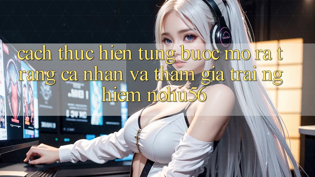 Cách thực hiện Từng Bước Mở ra trang cá nhân Và Tham Gia Trải Nghiệm nohu56