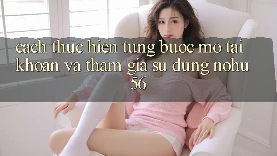 Cách thực hiện Từng Bước Mở tài khoản Và Tham Gia Sử dụng nohu56