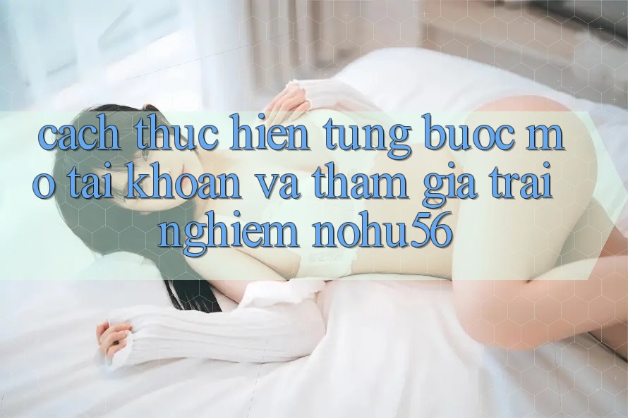 Cách thực hiện Từng Bước Mở tài khoản Và Tham Gia Trải Nghiệm nohu56