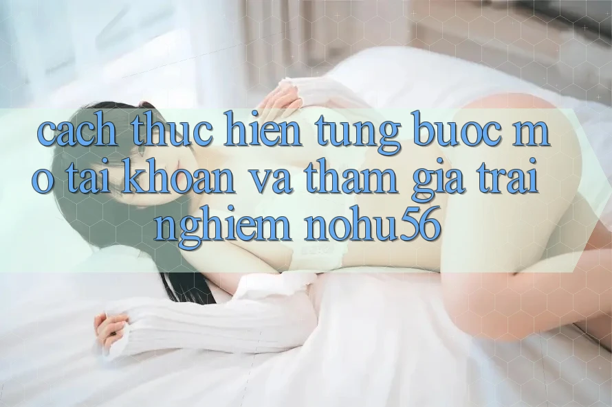 Cách thực hiện Từng Bước Mở tài khoản Và Tham Gia Trải Nghiệm nohu56