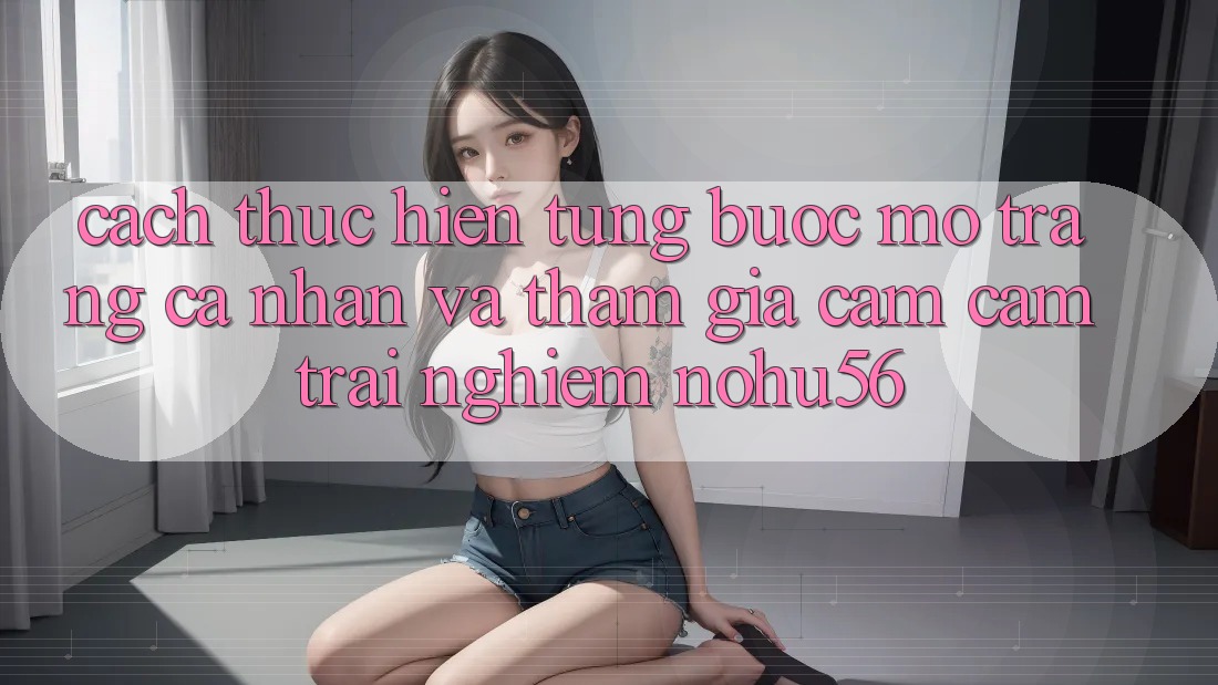 Cách thực hiện Từng Bước Mở trang cá nhân Và Tham Gia Cảm cảm trải nghiệm nohu56
