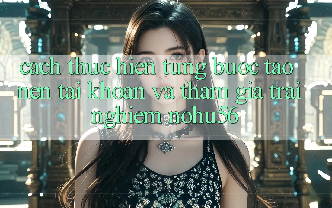 Cách thực hiện Từng Bước Tạo nên tài khoản Và Tham Gia Trải Nghiệm nohu56