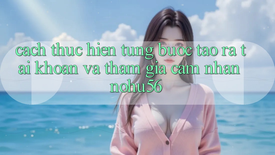 Cách thực hiện Từng Bước Tạo ra tài khoản Và Tham Gia Cảm nhận nohu56