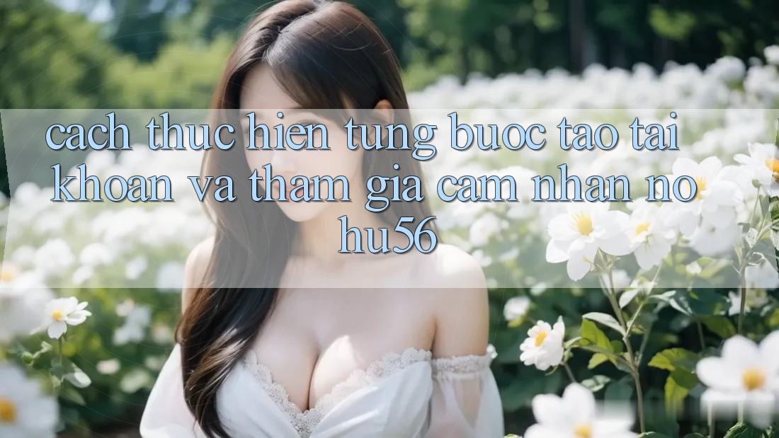 Cách thực hiện Từng Bước Tạo tài khoản Và Tham Gia Cảm nhận nohu56