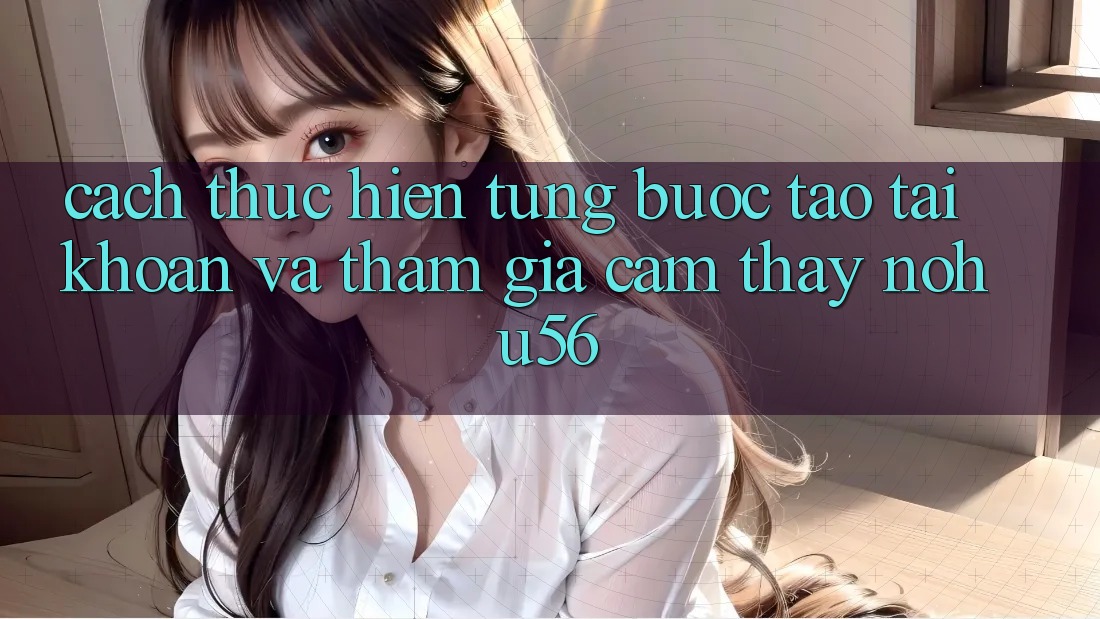 Cách thực hiện Từng Bước Tạo tài khoản Và Tham Gia Cảm thấy nohu56