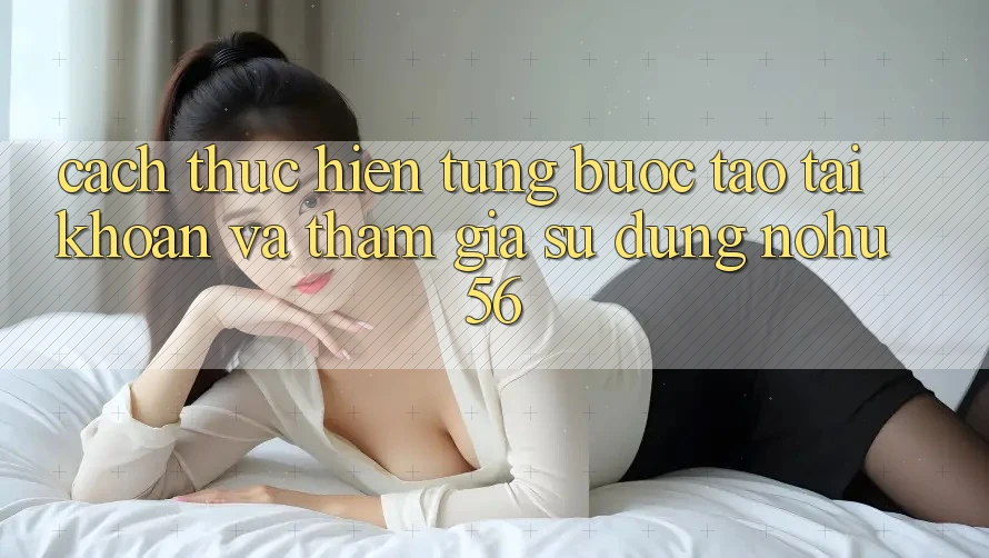 Cách thực hiện Từng Bước Tạo tài khoản Và Tham Gia Sử dụng nohu56