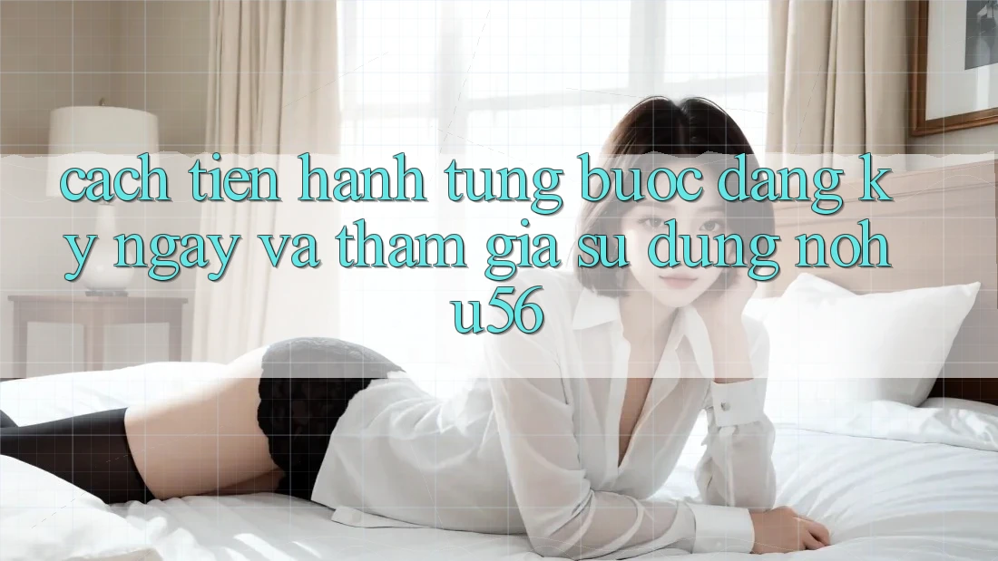 Cách tiến hành Từng Bước Đăng ký ngay Và Tham Gia Sử dụng nohu56