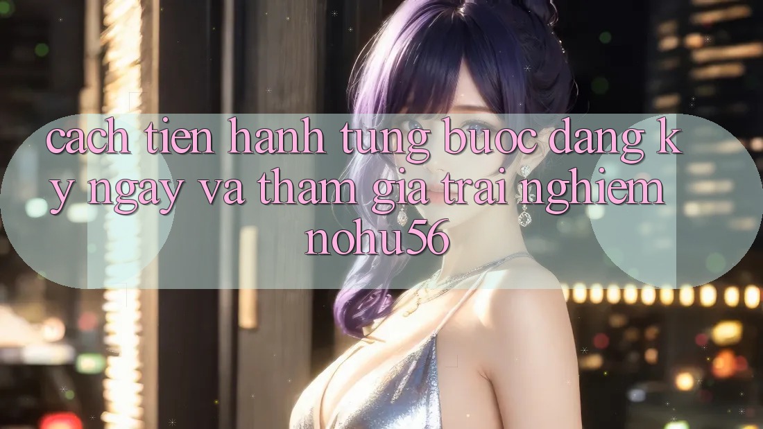 Cách tiến hành Từng Bước Đăng ký ngay Và Tham Gia Trải Nghiệm nohu56