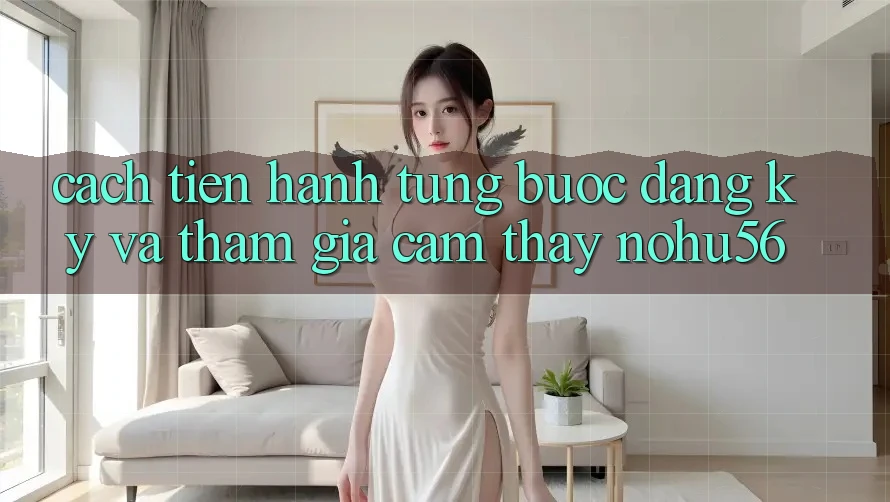 Cách tiến hành Từng Bước Đăng Ký Và Tham Gia Cảm thấy nohu56