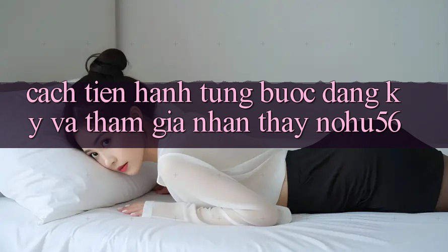 Cách tiến hành Từng Bước Đăng Ký Và Tham Gia Nhận thấy nohu56