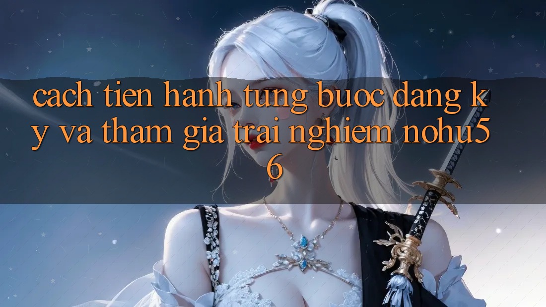 Cách tiến hành Từng Bước Đăng Ký Và Tham Gia Trải Nghiệm nohu56