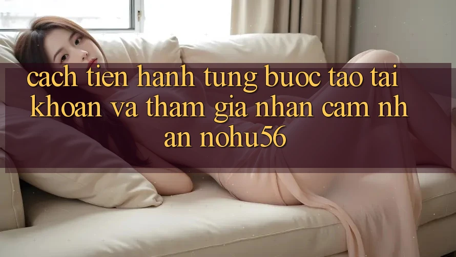 Cách tiến hành Từng Bước Tạo tài khoản Và Tham Gia Nhận cảm nhận nohu56