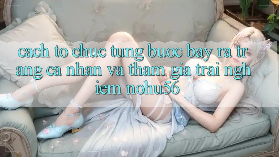 Cách tổ chức Từng Bước Bày ra trang cá nhân Và Tham Gia Trải Nghiệm nohu56