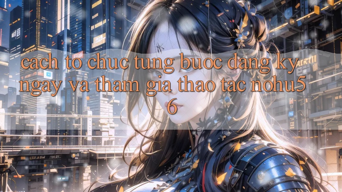 Cách tổ chức Từng Bước Đăng ký ngay Và Tham Gia Thao tác nohu56