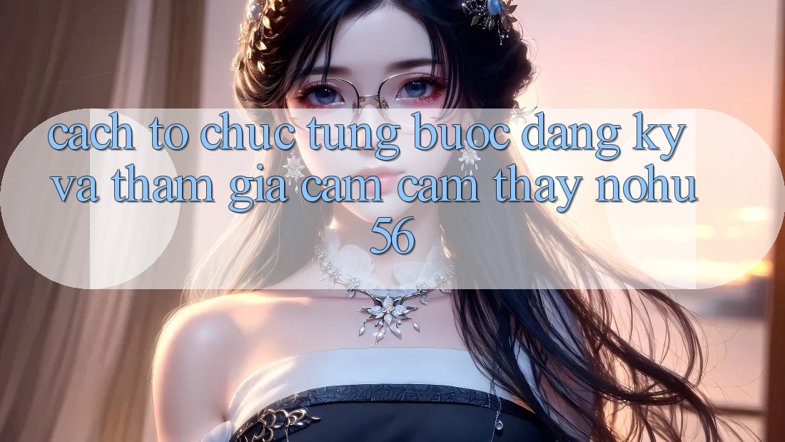 Cách tổ chức Từng Bước Đăng Ký Và Tham Gia Cảm cảm thấy nohu56