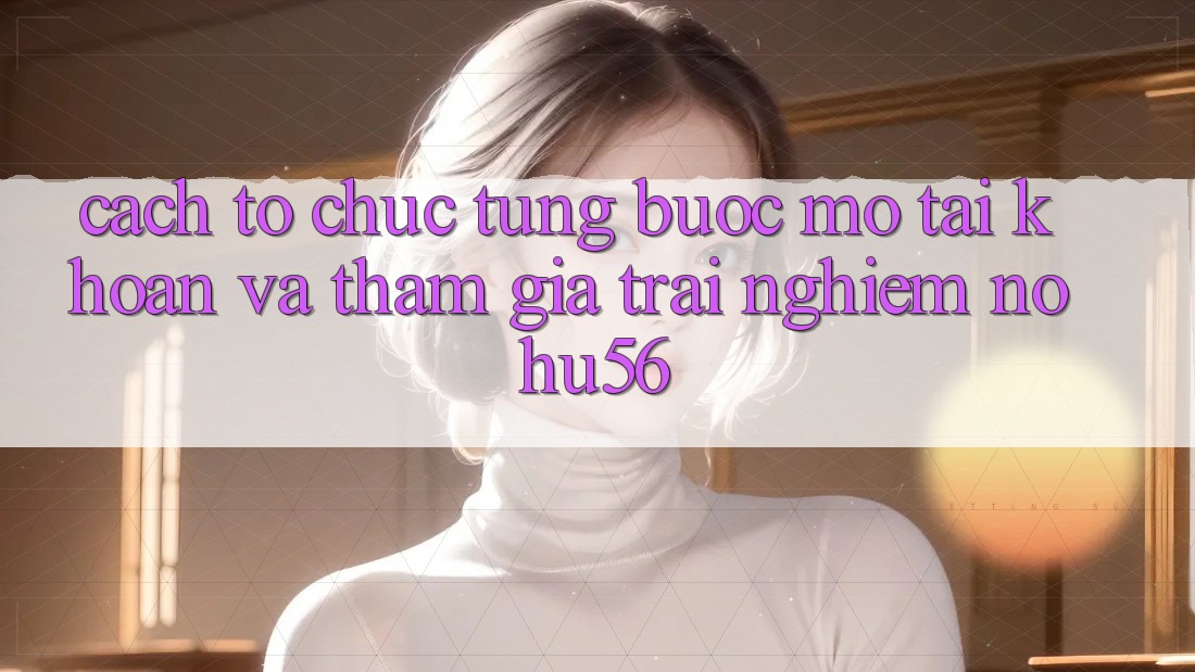 Cách tổ chức Từng Bước Mở tài khoản Và Tham Gia Trải Nghiệm nohu56