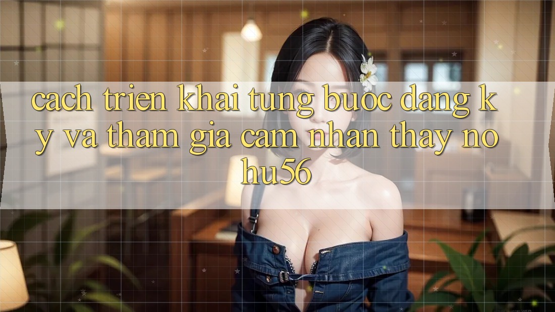 Cách triển khai Từng Bước Đăng Ký Và Tham Gia Cảm nhận thấy nohu56