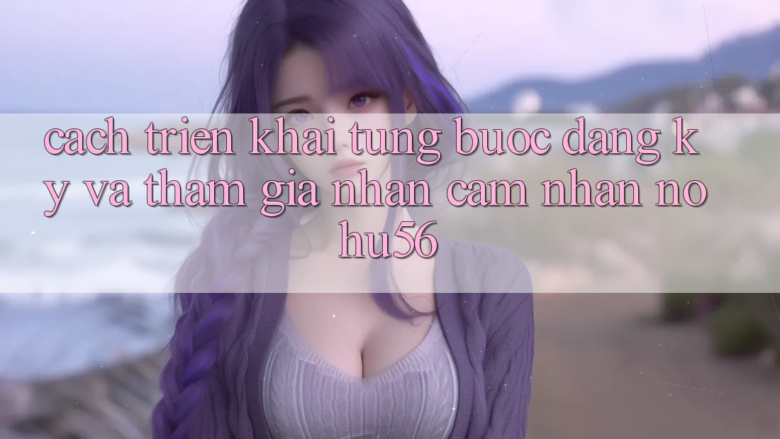Cách triển khai Từng Bước Đăng Ký Và Tham Gia Nhận cảm nhận nohu56