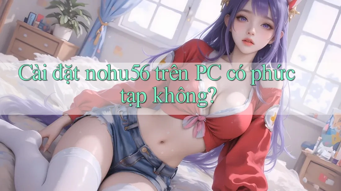 Cài đặt nohu56 trên PC có phức tạp không?