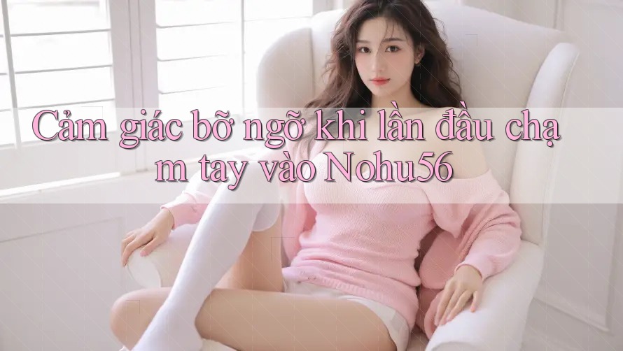 Cảm giác bỡ ngỡ khi lần đầu chạm tay vào Nohu56