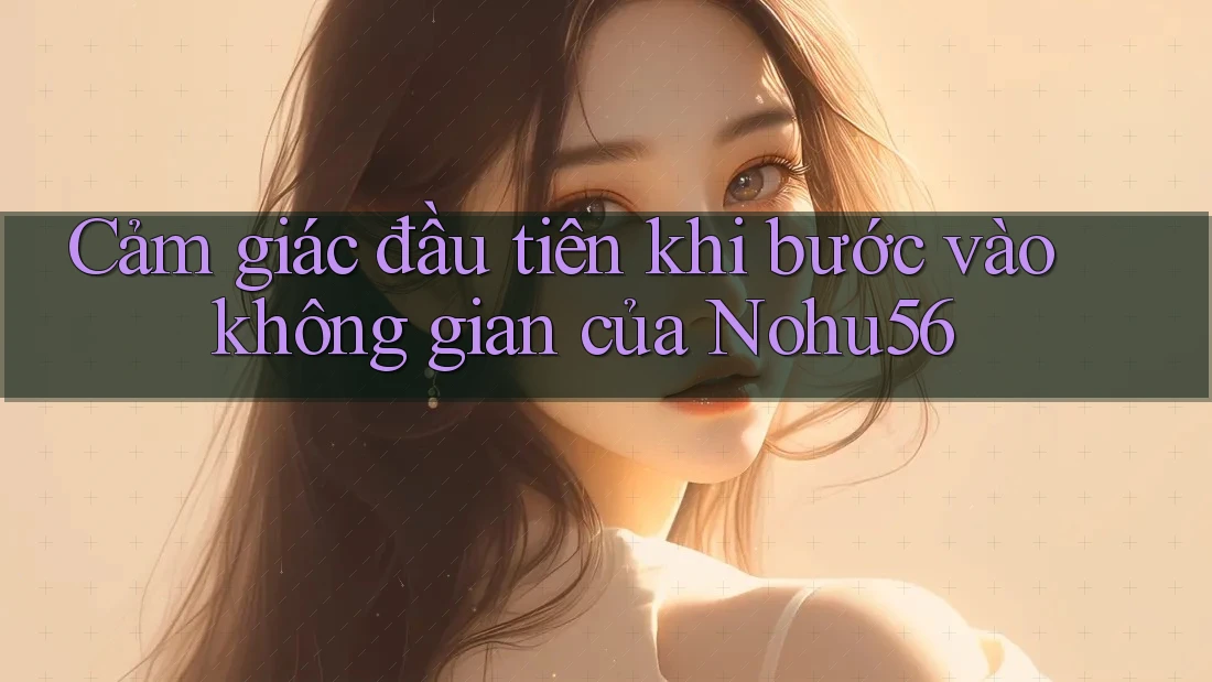 Cảm giác đầu tiên khi bước vào không gian của Nohu56