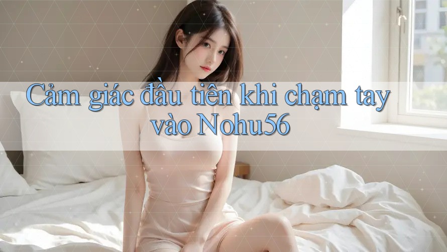 Cảm giác đầu tiên khi chạm tay vào Nohu56